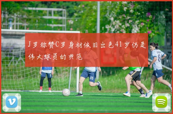 J罗称赞C罗身材依旧出色41岁仍是伟大球员的典范