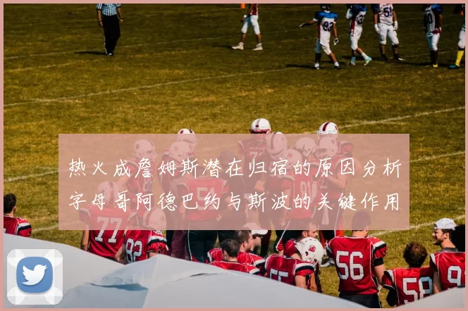 热火成詹姆斯潜在归宿的原因分析字母哥阿德巴约与斯波的关键作用