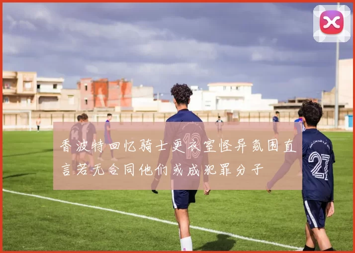 香波特回忆骑士更衣室怪异氛围直言若无合同他们或成犯罪分子