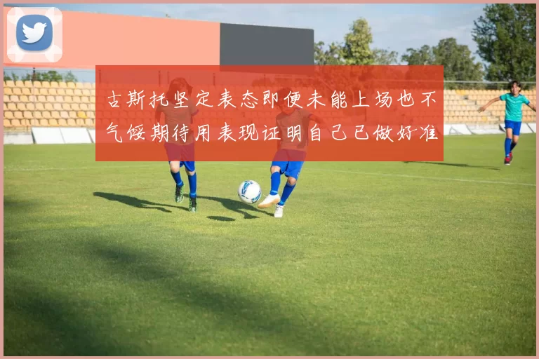 古斯托坚定表态即便未能上场也不气馁期待用表现证明自己已做好准备