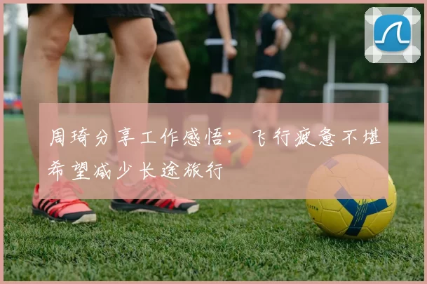 周琦分享工作感悟：飞行疲惫不堪希望减少长途旅行