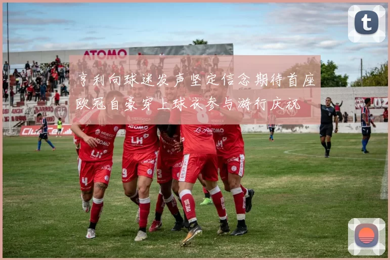 亨利向球迷发声坚定信念期待首座欧冠自豪穿上球衣参与游行庆祝