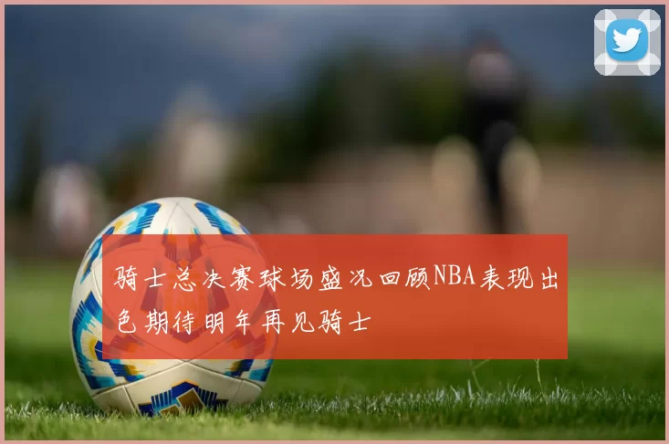 骑士总决赛球场盛况回顾NBA表现出色期待明年再见骑士