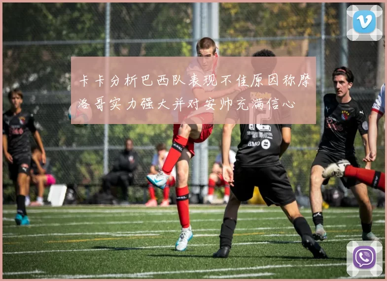 卡卡分析巴西队表现不佳原因称摩洛哥实力强大并对安帅充满信心