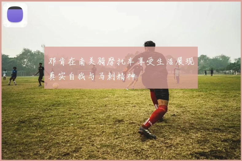 邓肯在南美骑摩托车享受生活展现真实自我与马刺精神