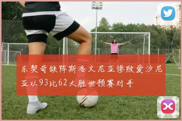 东契奇缺阵斯洛文尼亚惨败爱沙尼亚以93比62大胜世预赛对手