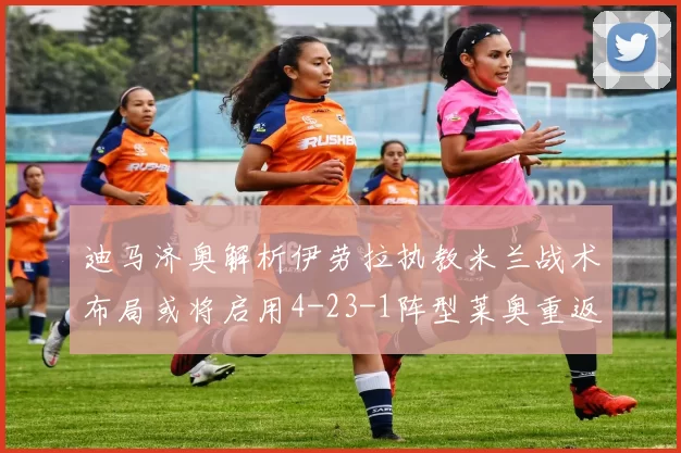 迪马济奥解析伊劳拉执教米兰战术布局或将启用4-23-1阵型莱奥重返左边锋位置